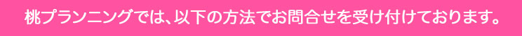 桃プランニングへのお問い合わせは、インターネット、メール、お電話、Fax にて受け付けております。